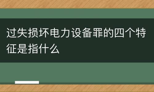 过失损坏电力设备罪的四个特征是指什么