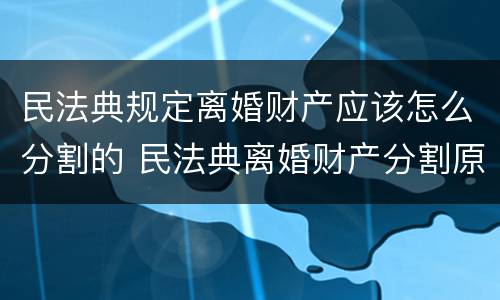 民法典规定离婚财产应该怎么分割的 民法典离婚财产分割原则