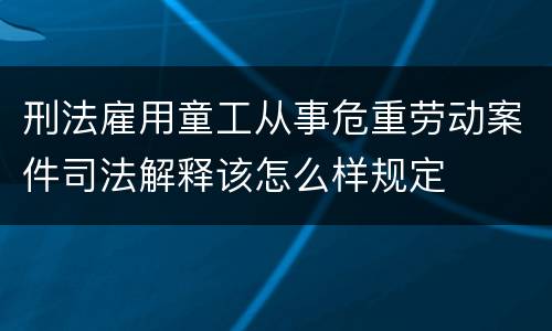 刑法雇用童工从事危重劳动案件司法解释该怎么样规定
