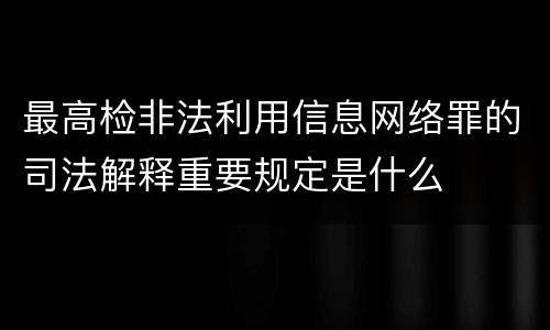 最高检非法利用信息网络罪的司法解释重要规定是什么