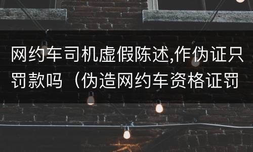 网约车司机虚假陈述,作伪证只罚款吗（伪造网约车资格证罚款多少）
