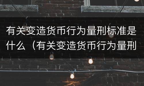 有关变造货币行为量刑标准是什么（有关变造货币行为量刑标准是什么意思）