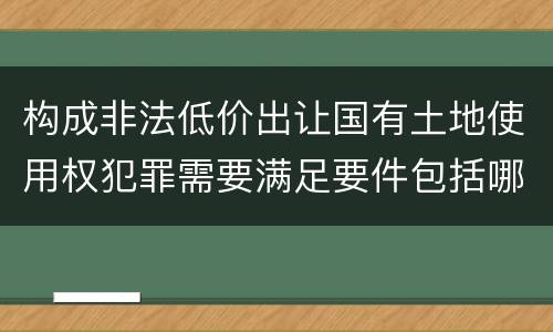 构成非法低价出让国有土地使用权犯罪需要满足要件包括哪些