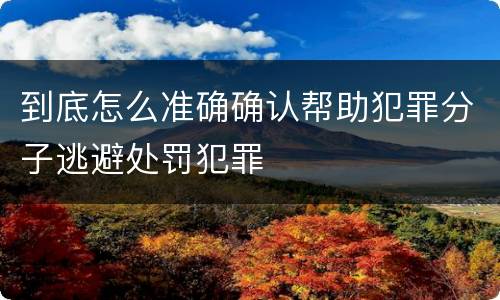 到底怎么准确确认帮助犯罪分子逃避处罚犯罪
