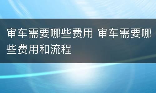 审车需要哪些费用 审车需要哪些费用和流程