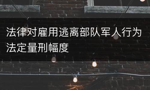 法律对雇用逃离部队军人行为法定量刑幅度