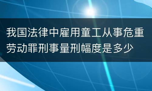 我国法律中雇用童工从事危重劳动罪刑事量刑幅度是多少