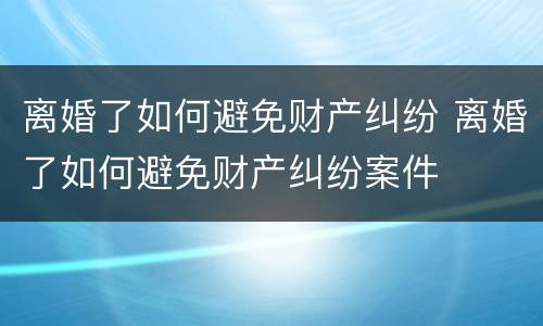 离婚了如何避免财产纠纷 离婚了如何避免财产纠纷案件