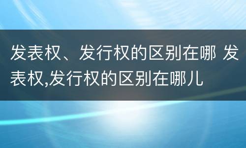 发表权、发行权的区别在哪 发表权,发行权的区别在哪儿