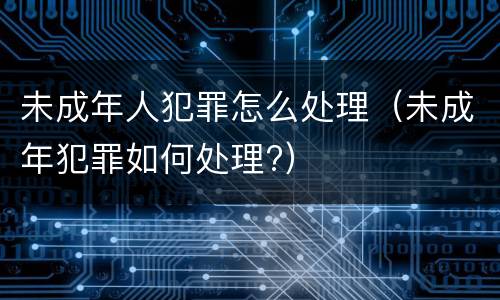 未成年人犯罪怎么处理（未成年犯罪如何处理?）