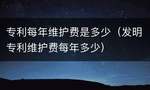 专利每年维护费是多少（发明专利维护费每年多少）
