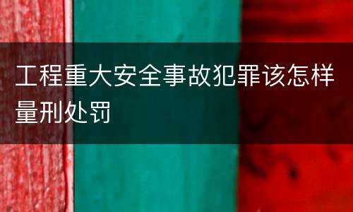 工程重大安全事故犯罪该怎样量刑处罚