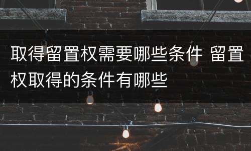 取得留置权需要哪些条件 留置权取得的条件有哪些