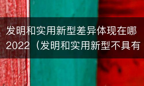 发明和实用新型差异体现在哪2022（发明和实用新型不具有什么特性）