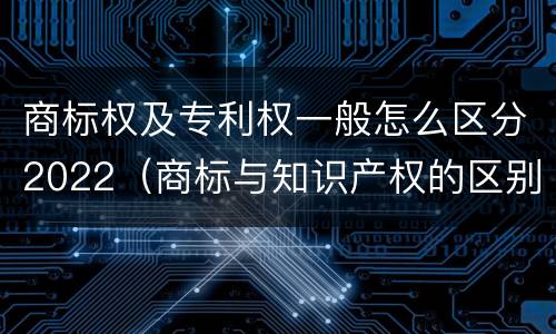 商标权及专利权一般怎么区分2022（商标与知识产权的区别）