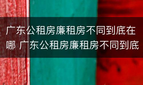 广东公租房廉租房不同到底在哪 广东公租房廉租房不同到底在哪里申请