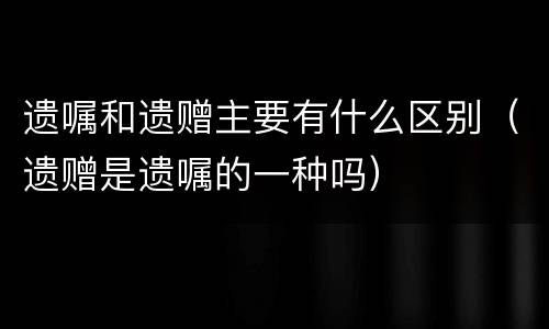 遗嘱和遗赠主要有什么区别（遗赠是遗嘱的一种吗）