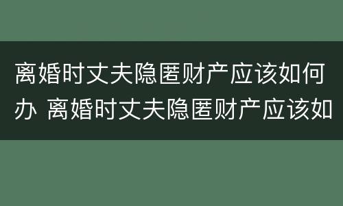 离婚时丈夫隐匿财产应该如何办 离婚时丈夫隐匿财产应该如何办离婚证