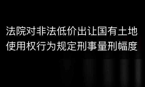 法院对非法低价出让国有土地使用权行为规定刑事量刑幅度