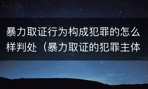 暴力取证行为构成犯罪的怎么样判处（暴力取证的犯罪主体）