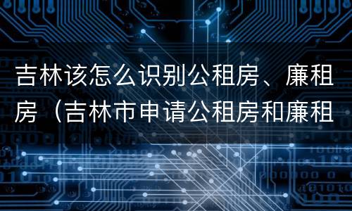 吉林该怎么识别公租房、廉租房（吉林市申请公租房和廉租房的条件）