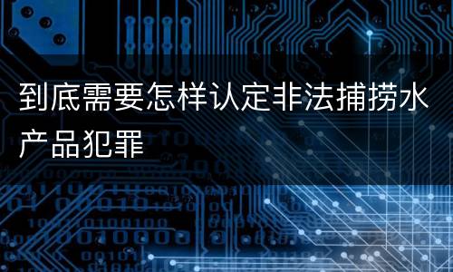 到底需要怎样认定非法捕捞水产品犯罪