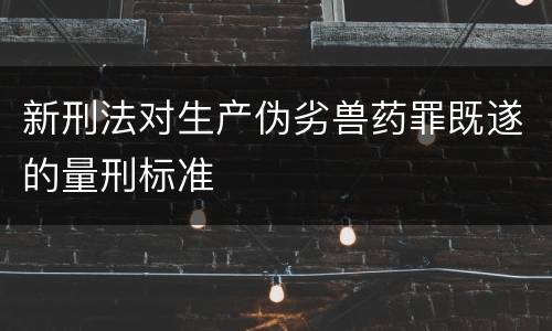 新刑法对生产伪劣兽药罪既遂的量刑标准