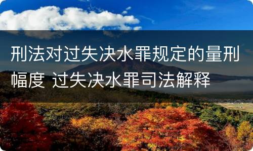 刑法对过失决水罪规定的量刑幅度 过失决水罪司法解释