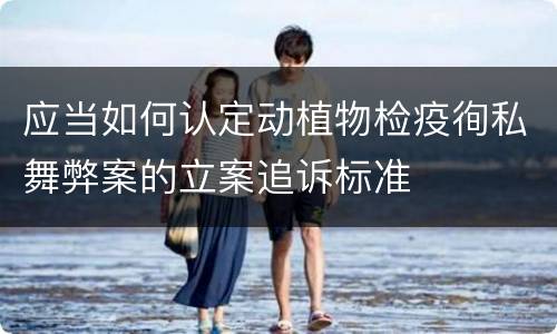 应当如何认定动植物检疫徇私舞弊案的立案追诉标准