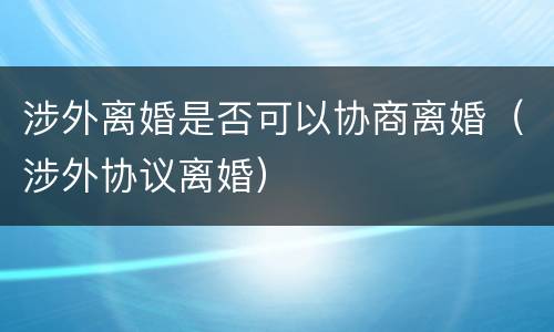 涉外离婚是否可以协商离婚（涉外协议离婚）