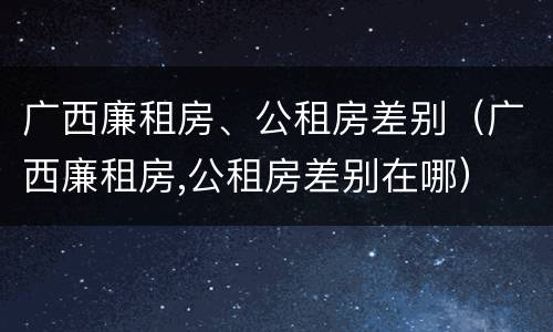广西廉租房、公租房差别（广西廉租房,公租房差别在哪）