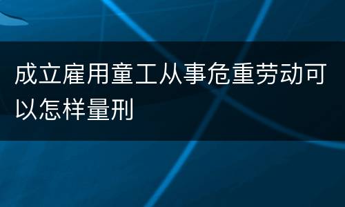 成立雇用童工从事危重劳动可以怎样量刑