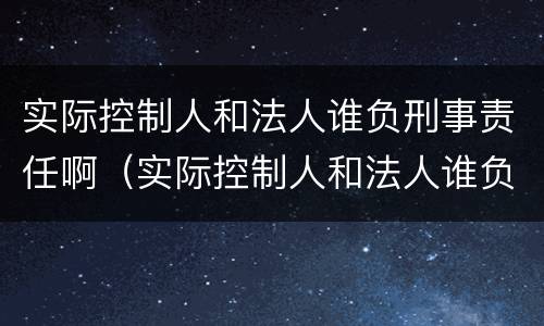 实际控制人和法人谁负刑事责任啊（实际控制人和法人谁负刑事责任啊）