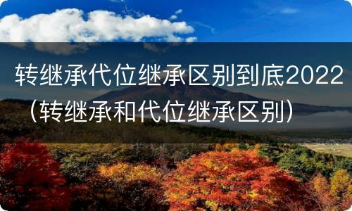 转继承代位继承区别到底2022（转继承和代位继承区别）