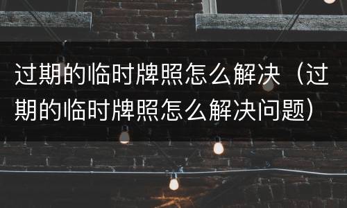 过期的临时牌照怎么解决（过期的临时牌照怎么解决问题）