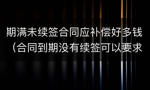 期满未续签合同应补偿好多钱（合同到期没有续签可以要求赔偿吗）