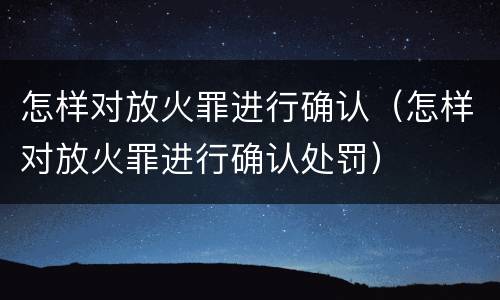 怎样对放火罪进行确认（怎样对放火罪进行确认处罚）