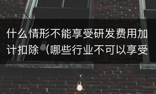 什么情形不能享受研发费用加计扣除（哪些行业不可以享受研发费用加计扣除）