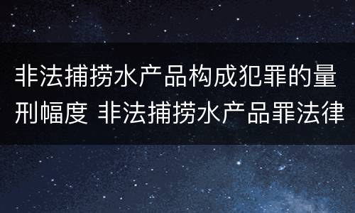 非法捕捞水产品构成犯罪的量刑幅度 非法捕捞水产品罪法律条款