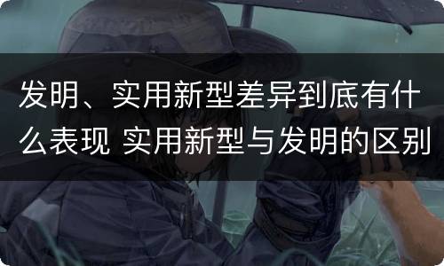 发明、实用新型差异到底有什么表现 实用新型与发明的区别有哪些