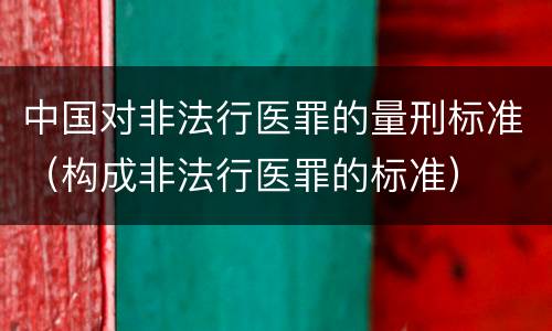 中国对非法行医罪的量刑标准（构成非法行医罪的标准）