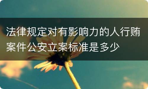 法律规定对有影响力的人行贿案件公安立案标准是多少