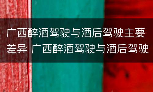 广西醉酒驾驶与酒后驾驶主要差异 广西醉酒驾驶与酒后驾驶主要差异是什么
