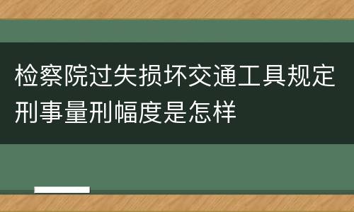 检察院过失损坏交通工具规定刑事量刑幅度是怎样
