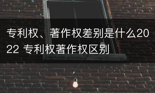专利权、著作权差别是什么2022 专利权著作权区别