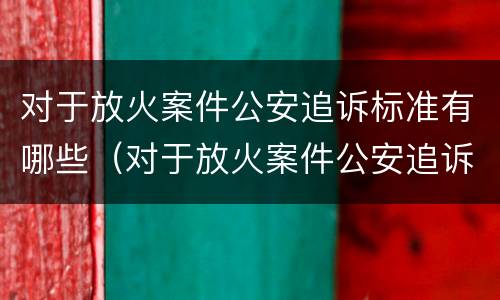 对于放火案件公安追诉标准有哪些（对于放火案件公安追诉标准有哪些建议）