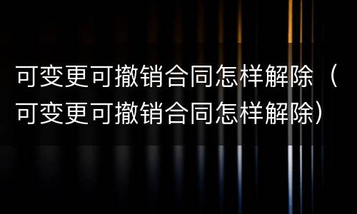 可变更可撤销合同怎样解除（可变更可撤销合同怎样解除）