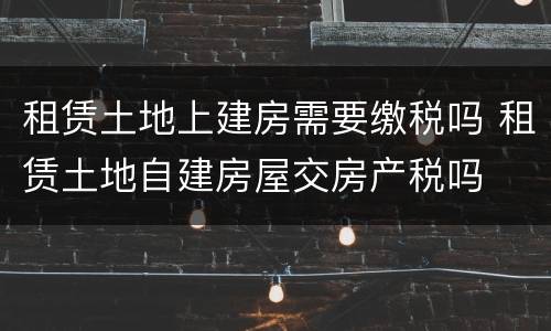 租赁土地上建房需要缴税吗 租赁土地自建房屋交房产税吗