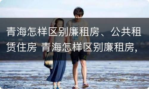 青海怎样区别廉租房、公共租赁住房 青海怎样区别廉租房,公共租赁住房和住宅