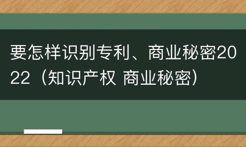 要怎样识别专利、商业秘密2022（知识产权 商业秘密）